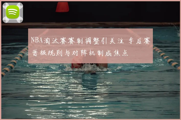 NBA淘汰赛赛制调整引关注 季后赛晋级规则与对阵机制成焦点